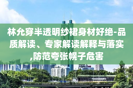 林允穿半透明紗裙身材好絕-品質(zhì)解讀、專家解讀解釋與落實(shí),防范夸張幌子危害