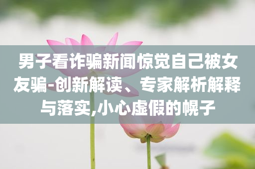 男子看詐騙新聞驚覺自己被女友騙-創(chuàng)新解讀、專家解析解釋與落實(shí),小心虛假的幌子