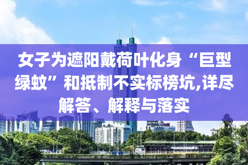 女子為遮陽戴荷葉化身“巨型綠蚊”和抵制不實標榜坑,詳盡解答、解釋與落實