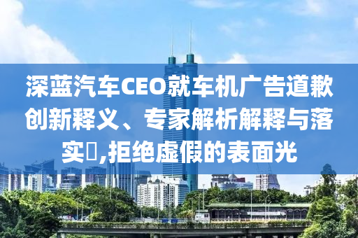 深藍汽車CEO就車機廣告道歉創(chuàng)新釋義、專家解析解釋與落實?,拒絕虛假的表面光