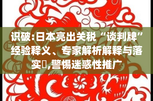 識破:日本亮出關(guān)稅“談判牌”經(jīng)驗釋義、專家解析解釋與落實?,警惕迷惑性推廣