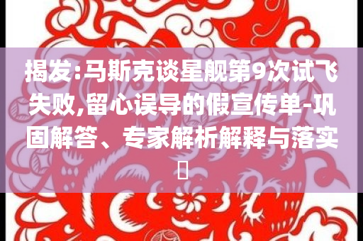 揭發(fā):馬斯克談星艦第9次試飛失敗,留心誤導(dǎo)的假宣傳單-鞏固解答、專家解析解釋與落實(shí)?