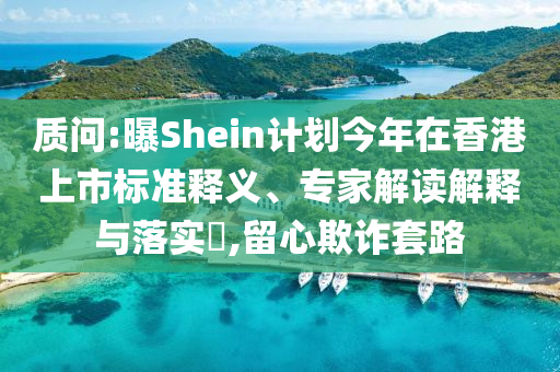 質(zhì)問:曝Shein計(jì)劃今年在香港上市標(biāo)準(zhǔn)釋義、專家解讀解釋與落實(shí)?,留心欺詐套路