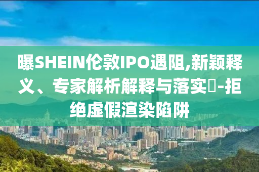 曝SHEIN倫敦IPO遇阻,新穎釋義、專家解析解釋與落實(shí)?-拒絕虛假渲染陷阱