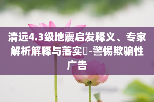 清遠4.3級地震啟發(fā)釋義、專家解析解釋與落實?-警惕欺騙性廣告