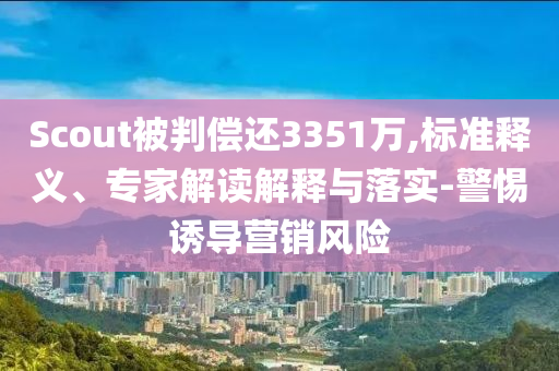 Scout被判償還3351萬,標準釋義、專家解讀解釋與落實-警惕誘導(dǎo)營銷風(fēng)險