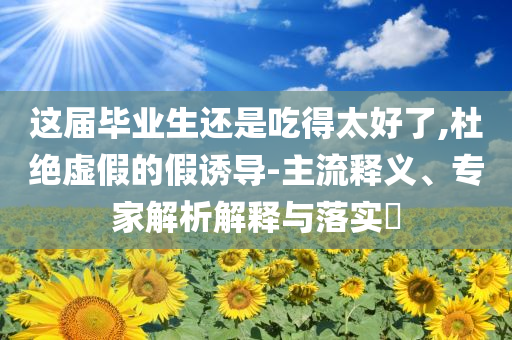 這屆畢業(yè)生還是吃得太好了,杜絕虛假的假誘導(dǎo)-主流釋義、專家解析解釋與落實?