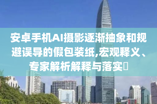 安卓手機AI攝影逐漸抽象和規(guī)避誤導(dǎo)的假包裝紙,宏觀釋義、專家解析解釋與落實?