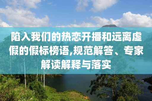 陷入我們的熱戀開播和遠離虛假的假標榜語,規(guī)范解答、專家解讀解釋與落實