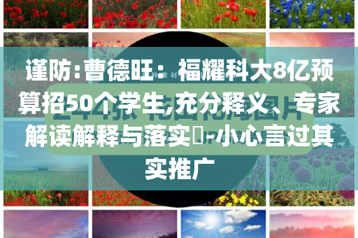 謹(jǐn)防:曹德旺：福耀科大8億預(yù)算招50個(gè)學(xué)生,充分釋義、專家解讀解釋與落實(shí)?-小心言過其實(shí)推廣