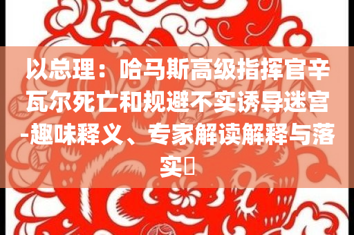 以總理：哈馬斯高級(jí)指揮官辛瓦爾死亡和規(guī)避不實(shí)誘導(dǎo)迷宮-趣味釋義、專家解讀解釋與落實(shí)?