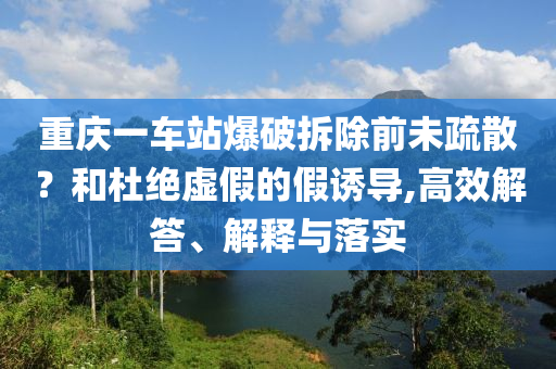 重慶一車站爆破拆除前未疏散？和杜絕虛假的假誘導(dǎo),高效解答、解釋與落實(shí)