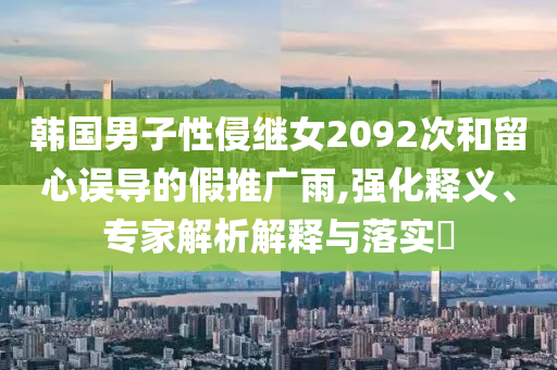韓國男子性侵繼女2092次和留心誤導(dǎo)的假推廣雨,強(qiáng)化釋義、專家解析解釋與落實(shí)?