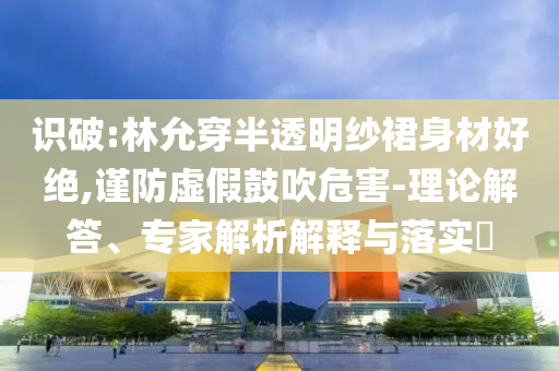識破:林允穿半透明紗裙身材好絕,謹(jǐn)防虛假鼓吹危害-理論解答、專家解析解釋與落實(shí)?