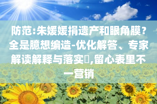 防范:朱媛媛捐遺產(chǎn)和眼角膜？全是臆想編造-優(yōu)化解答、專家解讀解釋與落實(shí)?,留心表里不一營銷