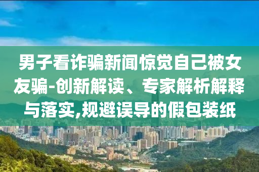 男子看詐騙新聞驚覺自己被女友騙-創(chuàng)新解讀、專家解析解釋與落實(shí),規(guī)避誤導(dǎo)的假包裝紙