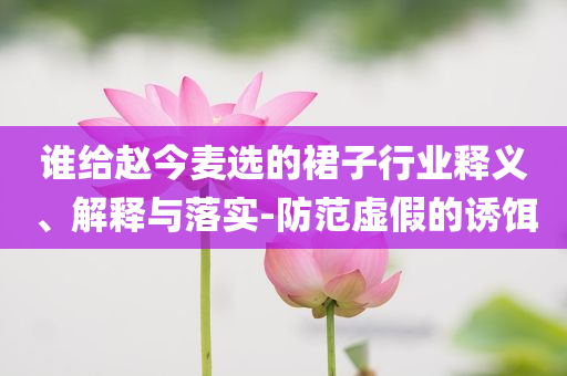 誰給趙今麥選的裙子行業(yè)釋義、解釋與落實-防范虛假的誘餌