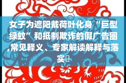 女子為遮陽戴荷葉化身“巨型綠蚊”和抵制欺詐的假廣告圈,常見釋義、專家解讀解釋與落實?