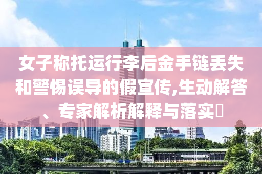 女子稱托運(yùn)行李后金手鏈丟失和警惕誤導(dǎo)的假宣傳,生動(dòng)解答、專家解析解釋與落實(shí)?