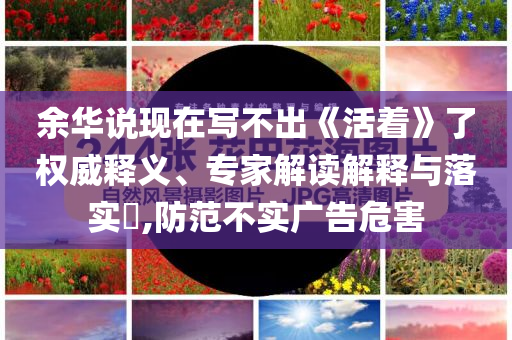 余華說(shuō)現(xiàn)在寫不出《活著》了權(quán)威釋義、專家解讀解釋與落實(shí)?,防范不實(shí)廣告危害
