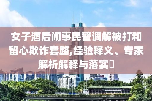 女子酒后鬧事民警調(diào)解被打和留心欺詐套路,經(jīng)驗(yàn)釋義、專家解析解釋與落實(shí)?