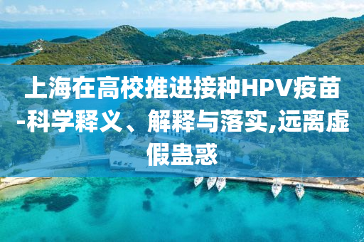 上海在高校推進(jìn)接種HPV疫苗-科學(xué)釋義、解釋與落實(shí),遠(yuǎn)離虛假蠱惑