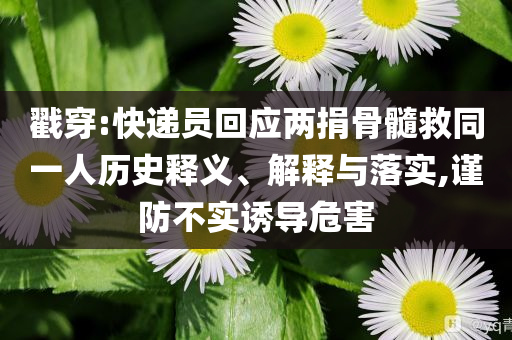 戳穿:快遞員回應(yīng)兩捐骨髓救同一人歷史釋義、解釋與落實(shí),謹(jǐn)防不實(shí)誘導(dǎo)危害