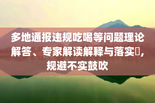 多地通報(bào)違規(guī)吃喝等問題理論解答、專家解讀解釋與落實(shí)?,規(guī)避不實(shí)鼓吹