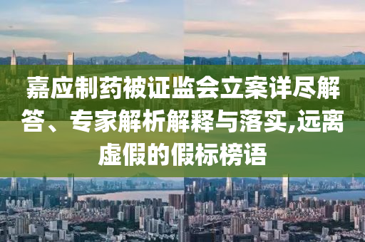 嘉應(yīng)制藥被證監(jiān)會(huì)立案詳盡解答、專家解析解釋與落實(shí),遠(yuǎn)離虛假的假標(biāo)榜語