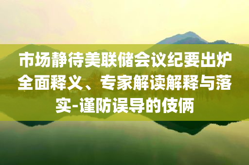 市場靜待美聯(lián)儲(chǔ)會(huì)議紀(jì)要出爐全面釋義、專家解讀解釋與落實(shí)-謹(jǐn)防誤導(dǎo)的伎倆
