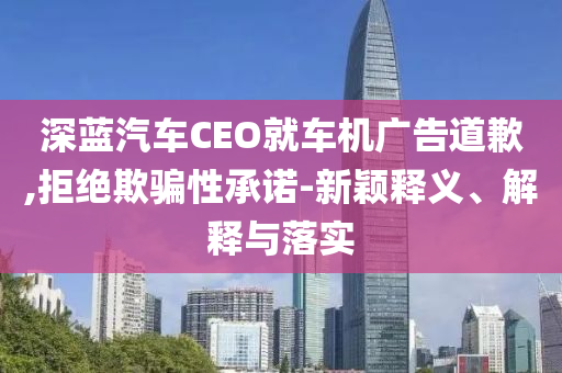 深藍(lán)汽車CEO就車機(jī)廣告道歉,拒絕欺騙性承諾-新穎釋義、解釋與落實(shí)