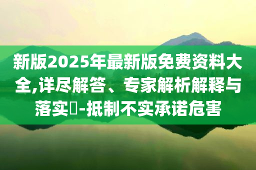 新版2025年最新版免費(fèi)資料大全,詳盡解答、專家解析解釋與落實(shí)?-抵制不實(shí)承諾危害