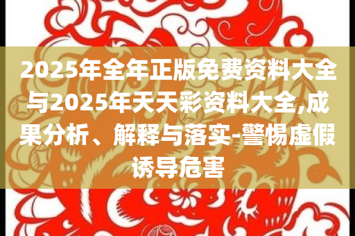 2025年全年正版免費(fèi)資料大全與2025年天天彩資料大全,成果分析、解釋與落實(shí)-警惕虛假誘導(dǎo)危害