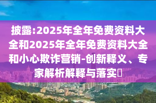披露:2025年全年免費(fèi)資料大全和2025年全年免費(fèi)資料大全和小心欺詐營(yíng)銷-創(chuàng)新釋義、專家解析解釋與落實(shí)?