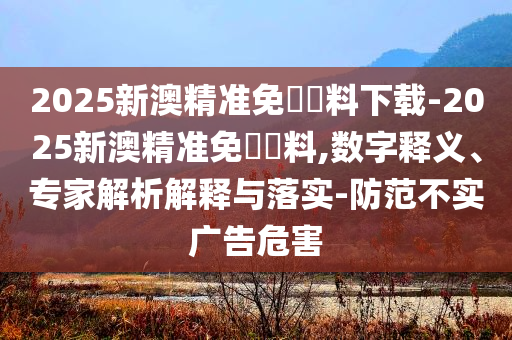 2025新澳精準(zhǔn)免費資料下載-2025新澳精準(zhǔn)免費資料,數(shù)字釋義、專家解析解釋與落實-防范不實廣告危害