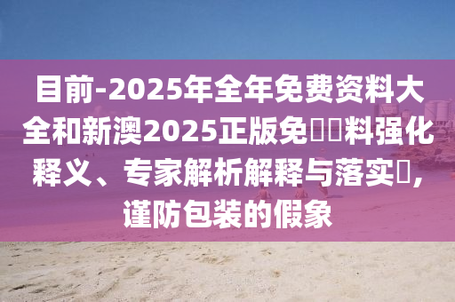 目前-2025年全年免費資料大全和新澳2025正版免費資料強化釋義、專家解析解釋與落實?,謹(jǐn)防包裝的假象