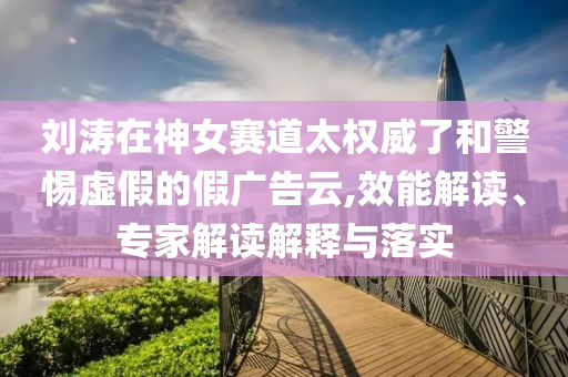 劉濤在神女賽道太權(quán)威了和警惕虛假的假廣告云,效能解讀、專家解讀解釋與落實
