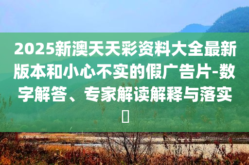 2025新澳天天彩資料大全最新版本和小心不實的假廣告片-數(shù)字解答、專家解讀解釋與落實?