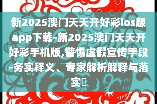新2025澳門(mén)天天開(kāi)好彩ios版app下載-新2025澳門(mén)天天開(kāi)好彩手機(jī)版,警惕虛假宣傳手段-務(wù)實(shí)釋義、專(zhuān)家解析解釋與落實(shí)?
