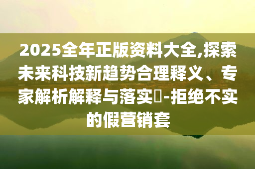 2025全年正版資料大全,探索未來(lái)科技新趨勢(shì)合理釋義、專(zhuān)家解析解釋與落實(shí)?-拒絕不實(shí)的假營(yíng)銷(xiāo)套