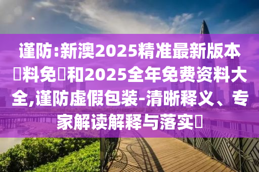 謹防:新澳2025精準最新版本資料免費和2025全年免費資料大全,謹防虛假包裝-清晰釋義、專家解讀解釋與落實?