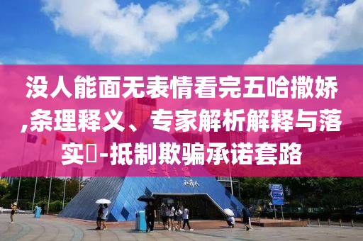 沒人能面無表情看完五哈撒嬌,條理釋義、專家解析解釋與落實?-抵制欺騙承諾套路