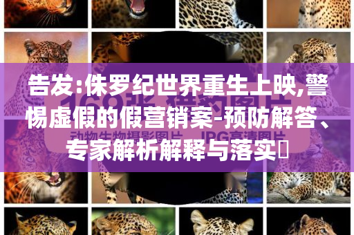 告發(fā):侏羅紀(jì)世界重生上映,警惕虛假的假營銷案-預(yù)防解答、專家解析解釋與落實(shí)?