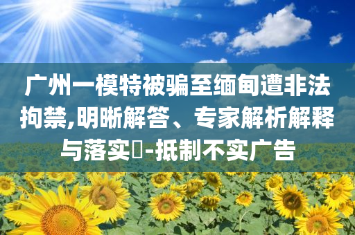 廣州一模特被騙至緬甸遭非法拘禁,明晰解答、專家解析解釋與落實(shí)?-抵制不實(shí)廣告