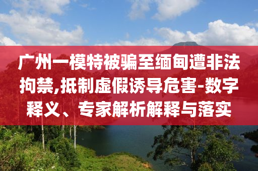 廣州一模特被騙至緬甸遭非法拘禁,抵制虛假誘導危害-數(shù)字釋義、專家解析解釋與落實