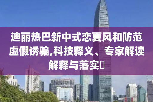 迪麗熱巴新中式戀夏風和防范虛假誘騙,科技釋義、專家解讀解釋與落實?