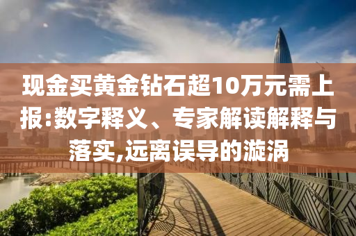 現(xiàn)金買黃金鉆石超10萬元需上報:數(shù)字釋義、專家解讀解釋與落實,遠離誤導的漩渦
