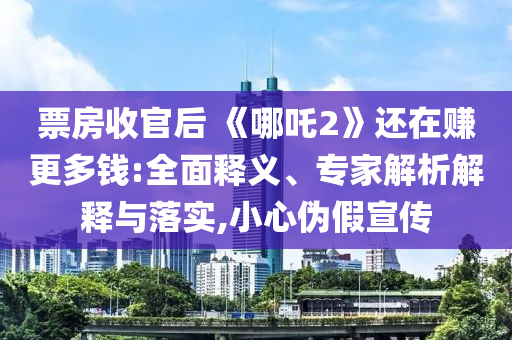 票房收官后 《哪吒2》還在賺更多錢(qián):全面釋義、專家解析解釋與落實(shí),小心偽假宣傳