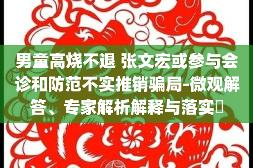 男童高燒不退 張文宏或參與會(huì)診和防范不實(shí)推銷騙局-微觀解答、專家解析解釋與落實(shí)?