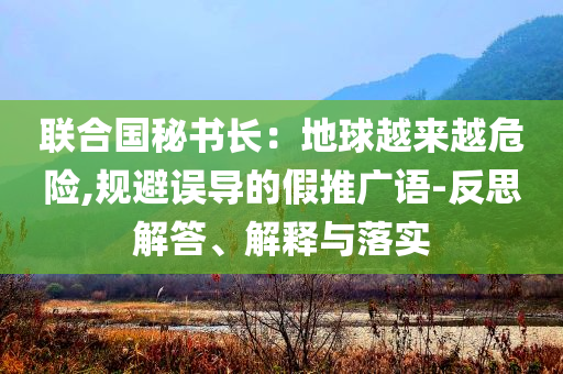 聯(lián)合國秘書長：地球越來越危險,規(guī)避誤導的假推廣語-反思解答、解釋與落實